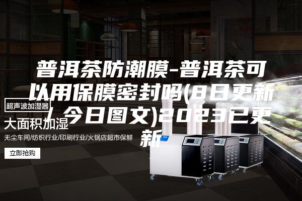 普洱茶防潮膜-普洱茶可以用保膜密封吗(8日更新／今日图文)2023已更新