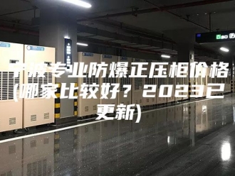 知识百科宁波专业防爆正压柜价格(哪家比较好？2023已更新)